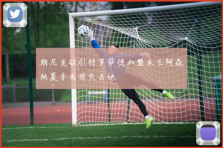 朗尼克欲引特罗萨德加盟米兰阿森纳夏季或将失去他